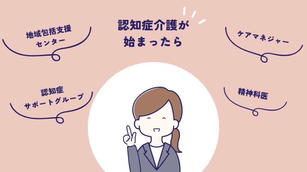 認知症介護が始まった時の相談先
・地域包括支援センター
・ケアマネジャー
・認知症サポートグループ
・精神科医