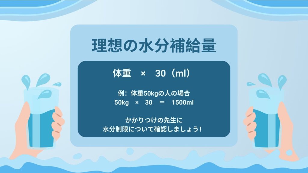 理想の水分補給量
「体重×30(ml)」
例:体重50kgの人の場合
50kg×30=1500ml
かかりつけの先生に水分制限について確認しましょう!