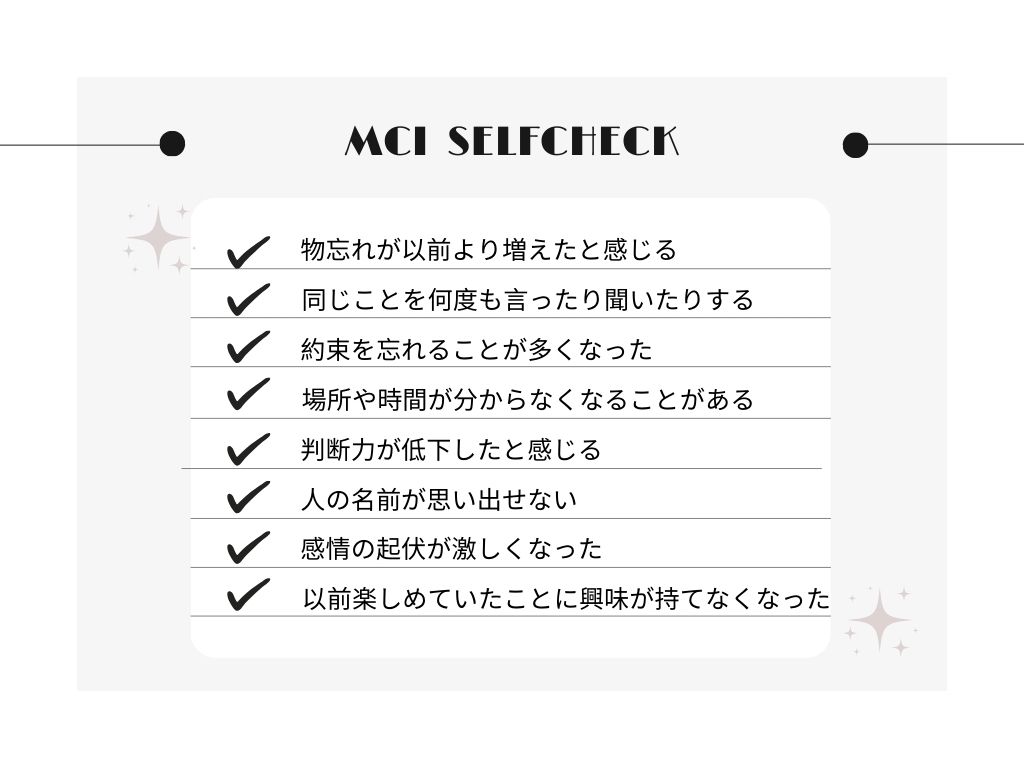 MCI　セルフチェックリスト
・物忘れが以前より増えたと感じる
・同じことを何度も言ったり聞いたりする
・約束を忘れることが多くなった
・場所や時間が分からなくなることがある
・判断力が低下したと感じる
・人の名前が思い出せない
・感情の起伏が激しくなった
・以前楽しめていたことに興味が持てなくなった