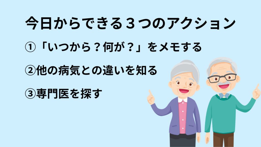 今日からできる3つのアクション
①「いつから?何が?」をメモ
②他の病気との違いを知る
③専門医を探す