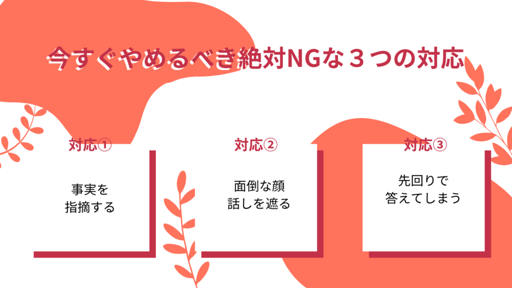 今すぐやめるべき絶対NGな3つの対応
対応①:事実を指摘する
対応②:面倒な顔 話を遮る
対応③:先回りで答えてしまう