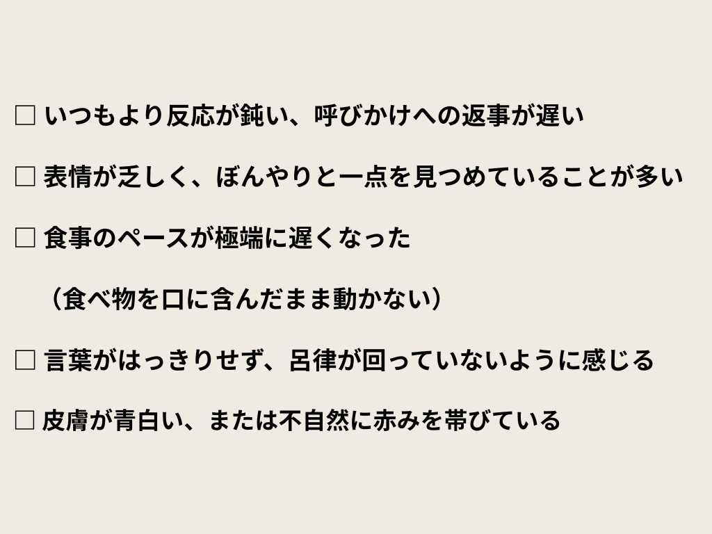 □ いつもより反応が鈍い、呼びかけへの返事が遅い
□ 表情が乏しく、ぼんやりと一点を見つめていることが多い
□ 食事のペースが極端に遅くなった（食べ物を口に含んだまま動かない）
□ 言葉がはっきりせず、呂律が回っていないように感じる
□ 皮膚が青白い、または不自然に赤みを帯びている